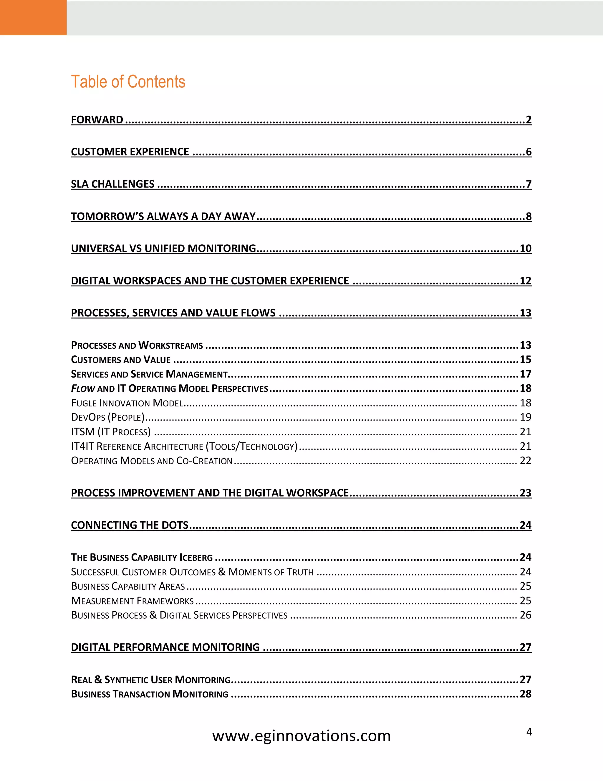 www.eginnovations.com 4
Table of Contents
FORWARD.............................................................................................................................2
CUSTOMER EXPERIENCE ........................................................................................................6
SLA CHALLENGES ...................................................................................................................7
TOMORROW’S ALWAYS A DAY AWAY....................................................................................8
UNIVERSAL VS UNIFIED MONITORING..................................................................................10
DIGITAL WORKSPACES AND THE CUSTOMER EXPERIENCE ....................................................12
PROCESSES, SERVICES AND VALUE FLOWS ...........................................................................13
PROCESSES AND WORKSTREAMS ..................................................................................................13
CUSTOMERS AND VALUE ............................................................................................................15
SERVICES AND SERVICE MANAGEMENT...........................................................................................17
FLOW AND IT OPERATING MODEL PERSPECTIVES..............................................................................18
FUGLE INNOVATION MODEL................................................................................................................. 18
DEVOPS (PEOPLE).............................................................................................................................. 19
ITSM (IT PROCESS) ........................................................................................................................... 21
IT4IT REFERENCE ARCHITECTURE (TOOLS/TECHNOLOGY).......................................................................... 21
OPERATING MODELS AND CO-CREATION................................................................................................ 22
PROCESS IMPROVEMENT AND THE DIGITAL WORKSPACE.....................................................23
CONNECTING THE DOTS.......................................................................................................24
THE BUSINESS CAPABILITY ICEBERG ...............................................................................................24
SUCCESSFUL CUSTOMER OUTCOMES & MOMENTS OF TRUTH .................................................................... 24
BUSINESS CAPABILITY AREAS................................................................................................................ 25
MEASUREMENT FRAMEWORKS ............................................................................................................. 25
BUSINESS PROCESS & DIGITAL SERVICES PERSPECTIVES ............................................................................. 26
DIGITAL PERFORMANCE MONITORING ................................................................................27
REAL & SYNTHETIC USER MONITORING..........................................................................................27
BUSINESS TRANSACTION MONITORING ..........................................................................................28
 