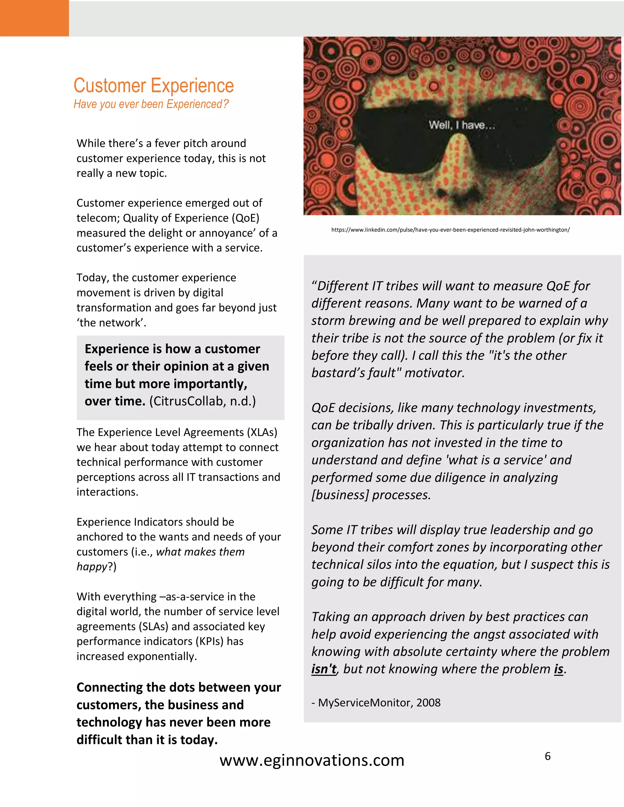 www.eginnovations.com 6
Customer Experience
Have you ever been Experienced?
i
“Different IT tribes will want to measure QoE for
different reasons. Many want to be warned of a
storm brewing and be well prepared to explain why
their tribe is not the source of the problem (or fix it
before they call). I call this the "it's the other
bastard’s fault" motivator.
QoE decisions, like many technology investments,
can be tribally driven. This is particularly true if the
organization has not invested in the time to
understand and define 'what is a service' and
performed some due diligence in analyzing
[business] processes.
Some IT tribes will display true leadership and go
beyond their comfort zones by incorporating other
technical silos into the equation, but I suspect this is
going to be difficult for many.
Taking an approach driven by best practices can
help avoid experiencing the angst associated with
knowing with absolute certainty where the problem
isn't, but not knowing where the problem is.
- MyServiceMonitor, 2008
While there’s a fever pitch around
customer experience today, this is not
really a new topic.
Customer experience emerged out of
telecom; Quality of Experience (QoE)
measured the delight or annoyance’ of a
customer’s experience with a service.
Today, the customer experience
movement is driven by digital
transformation and goes far beyond just
‘the network’.
The Experience Level Agreements (XLAs)
we hear about today attempt to connect
technical performance with customer
perceptions across all IT transactions and
interactions.
Experience Indicators should be
anchored to the wants and needs of your
customers (i.e., what makes them
happy?)
With everything –as-a-service in the
digital world, the number of service level
agreements (SLAs) and associated key
performance indicators (KPIs) has
increased exponentially.
Connecting the dots between your
customers, the business and
technology has never been more
difficult than it is today.
https://www.linkedin.com/pulse/have-you-ever-been-experienced-revisited-john-worthington/
Experience is how a customer
feels or their opinion at a given
time but more importantly,
over time. (CitrusCollab, n.d.)
 