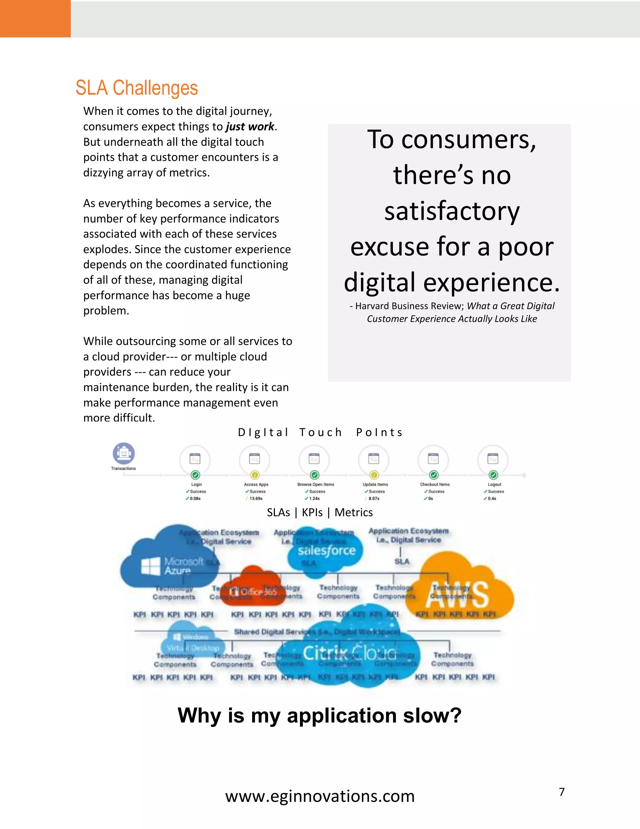 www.eginnovations.com 7
SLA Challenges
D I g I t a l T o u c h P o I n t s
SLAs | KPIs | Metrics
Why is my application slow?
To consumers,
there’s no
satisfactory
excuse for a poor
digital experience.
- Harvard Business Review; What a Great Digital
Customer Experience Actually Looks Like
When it comes to the digital journey,
consumers expect things to just work.
But underneath all the digital touch
points that a customer encounters is a
dizzying array of metrics.
As everything becomes a service, the
number of key performance indicators
associated with each of these services
explodes. Since the customer experience
depends on the coordinated functioning
of all of these, managing digital
performance has become a huge
problem.
While outsourcing some or all services to
a cloud provider--- or multiple cloud
providers --- can reduce your
maintenance burden, the reality is it can
make performance management even
more difficult.
 