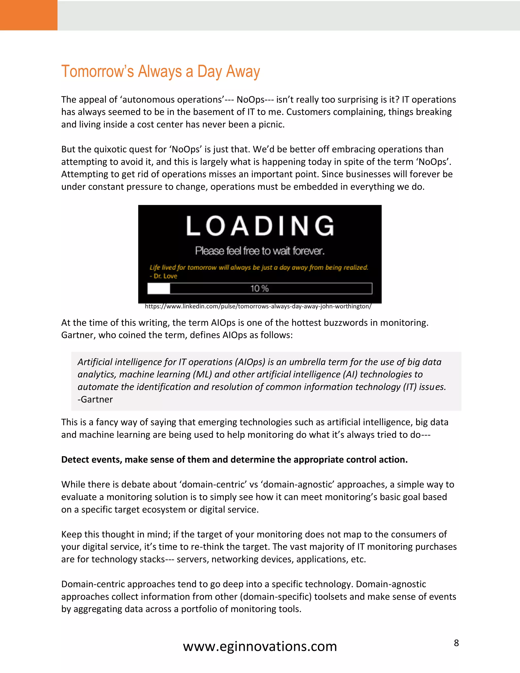 www.eginnovations.com 8
Tomorrow’s Always a Day Away
The appeal of ‘autonomous operations’--- NoOps--- isn’t really too surprising is it? IT operations
has always seemed to be in the basement of IT to me. Customers complaining, things breaking
and living inside a cost center has never been a picnic.
But the quixotic quest for ‘NoOps’ is just that. We’d be better off embracing operations than
attempting to avoid it, and this is largely what is happening today in spite of the term ‘NoOps’.
Attempting to get rid of operations misses an important point. Since businesses will forever be
under constant pressure to change, operations must be embedded in everything we do.
At the time of this writing, the term AIOps is one of the hottest buzzwords in monitoring.
Gartner, who coined the term, defines AIOps as follows:
This is a fancy way of saying that emerging technologies such as artificial intelligence, big data
and machine learning are being used to help monitoring do what it’s always tried to do---
Detect events, make sense of them and determine the appropriate control action.
While there is debate about ‘domain-centric’ vs ‘domain-agnostic’ approaches, a simple way to
evaluate a monitoring solution is to simply see how it can meet monitoring’s basic goal based
on a specific target ecosystem or digital service.
Keep this thought in mind; if the target of your monitoring does not map to the consumers of
your digital service, it’s time to re-think the target. The vast majority of IT monitoring purchases
are for technology stacks--- servers, networking devices, applications, etc.
Domain-centric approaches tend to go deep into a specific technology. Domain-agnostic
approaches collect information from other (domain-specific) toolsets and make sense of events
by aggregating data across a portfolio of monitoring tools.
Artificial intelligence for IT operations (AIOps) is an umbrella term for the use of big data
analytics, machine learning (ML) and other artificial intelligence (AI) technologies to
automate the identification and resolution of common information technology (IT) issues.
-Gartner
https://www.linkedin.com/pulse/tomorrows-always-day-away-john-worthington/
 