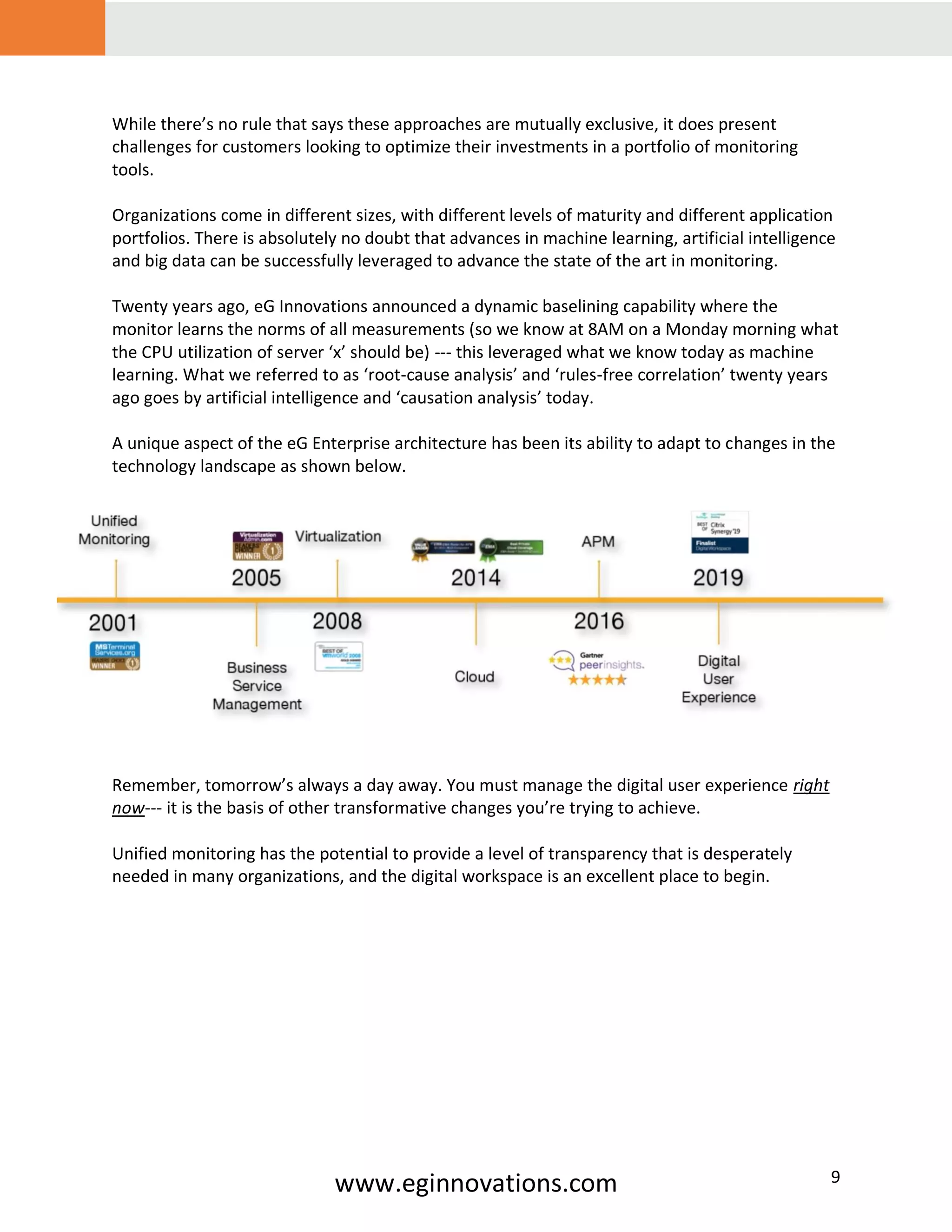www.eginnovations.com 9
While there’s no rule that says these approaches are mutually exclusive, it does present
challenges for customers looking to optimize their investments in a portfolio of monitoring
tools.
Organizations come in different sizes, with different levels of maturity and different application
portfolios. There is absolutely no doubt that advances in machine learning, artificial intelligence
and big data can be successfully leveraged to advance the state of the art in monitoring.
Twenty years ago, eG Innovations announced a dynamic baselining capability where the
monitor learns the norms of all measurements (so we know at 8AM on a Monday morning what
the CPU utilization of server ‘x’ should be) --- this leveraged what we know today as machine
learning. What we referred to as ‘root-cause analysis’ and ‘rules-free correlation’ twenty years
ago goes by artificial intelligence and ‘causation analysis’ today.
A unique aspect of the eG Enterprise architecture has been its ability to adapt to changes in the
technology landscape as shown below.
Remember, tomorrow’s always a day away. You must manage the digital user experience right
now--- it is the basis of other transformative changes you’re trying to achieve.
Unified monitoring has the potential to provide a level of transparency that is desperately
needed in many organizations, and the digital workspace is an excellent place to begin.
 