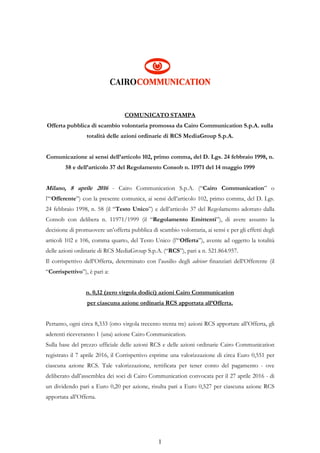 1
COMUNICATO STAMPA
Offerta pubblica di scambio volontaria promossa da Cairo Communication S.p.A. sulla
totalità delle azioni ordinarie di RCS MediaGroup S.p.A.
Comunicazione ai sensi dell’articolo 102, primo comma, del D. Lgs. 24 febbraio 1998, n.
58 e dell’articolo 37 del Regolamento Consob n. 11971 del 14 maggio 1999
Milano, 8 aprile 2016 - Cairo Communication S.p.A. (“Cairo Communication” o
l’“Offerente”) con la presente comunica, ai sensi dell’articolo 102, primo comma, del D. Lgs.
24 febbraio 1998, n. 58 (il “Testo Unico”) e dell’articolo 37 del Regolamento adottato dalla
Consob con delibera n. 11971/1999 (il “Regolamento Emittenti”), di avere assunto la
decisione di promuovere un’offerta pubblica di scambio volontaria, ai sensi e per gli effetti degli
articoli 102 e 106, comma quarto, del Testo Unico (l’“Offerta”), avente ad oggetto la totalità
delle azioni ordinarie di RCS MediaGroup S.p.A. (“RCS”), pari a n. 521.864.957.
Il corrispettivo dell’Offerta, determinato con l’ausilio degli advisor finanziari dell’Offerente (il
“Corrispettivo”), è pari a:
n. 0,12 (zero virgola dodici) azioni Cairo Communication
per ciascuna azione ordinaria RCS apportata all’Offerta.
Pertanto, ogni circa 8,333 (otto virgola trecento trenta tre) azioni RCS apportate all’Offerta, gli
aderenti riceveranno 1 (una) azione Cairo Communication.
Sulla base del prezzo ufficiale delle azioni RCS e delle azioni ordinarie Cairo Communication
registrato il 7 aprile 2016, il Corrispettivo esprime una valorizzazione di circa Euro 0,551 per
ciascuna azione RCS. Tale valorizzazione, rettificata per tener conto del pagamento - ove
deliberato dall’assemblea dei soci di Cairo Communication convocata per il 27 aprile 2016 - di
un dividendo pari a Euro 0,20 per azione, risulta pari a Euro 0,527 per ciascuna azione RCS
apportata all’Offerta.
 