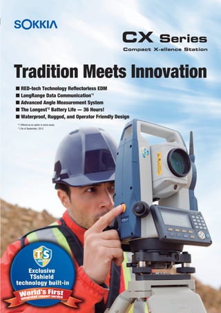Tradition Meets Innovation
CX Series
Exclusive
TSshield
technology built-in
Exclusive
TSshield
technology built-in
Compact X-ellence Station
I RED-tech Technology Reflectorless EDM
I LongRange Data Communication*1
I Advanced Angle Measurement System
I The Longest*2
Battery Life - 36 Hours!
I Waterproof, Rugged, and Operator Friendly Design
*1 Offered as an option in some areas.
* 2 As of September, 2012.
 