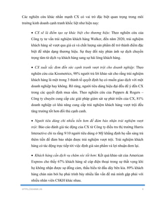 HTTPS://HEARME.VN 9
Các nghiên cứu khác nhấn mạnh CX có vai trò đặc biệt quan trọng trong môi
trường kinh doanh cạnh tranh khốc liệt như hiện nay:
 CX sẽ là điểm tạo sự khác biệt cho thương hiệu: Theo nghiên cứu của
Công ty tư vấn trải nghiệm khách hàng Walker, đến năm 2020, trải nghiệm
khách hàng sẽ vượt qua giá cả và chất lượng sản phẩm để trở thành điểm đặc
biệt để nhận dạng thương hiệu. Sự thay đổi này phản ánh sự dịch chuyển
trọng tâm từ dịch vụ khách hàng sang sự hài lòng khách hàng.
 CX xuất sắc đem đến sức cạnh tranh vượt trội cho doanh nghiệp: Theo
nghiên cứu của Kissmetrics, 98% người trả lời khảo sát cho rằng trải nghiệm
khách hàng là một trong 3 thành tố quyết định họ có muốn giao dịch với một
doanh nghiệp hay không. Rõ ràng, người tiêu dùng hiệu đại đều để ý đến CX
trong các quyết định mua sắm. Theo nghiên cứu của Peppers & Rogers –
Công ty chuyên cung cấp các giải pháp giám sát sự phát triển của CX, 81%
doanh nghiệp có khả năng cung cấp trải nghiệm khách hàng vượt trội đều
tăng trưởng tốt hơn đối thủ cạnh canh.
 Người tiêu dùng chi nhiều tiền hơn để đảm bảo nhận trải nghiệm vượt
trội: Báo cáo đánh giá tác động của CX từ Công ty điều tra thị trường Harris
Interactive chỉ ra rằng 9/10 người tiêu dùng ở Mỹ khẳng định họ sẵn sàng trả
thêm tiền để đảm bảo nhận được trải nghiệm vượt trội. Trải nghiệm khách
hàng có tác động trực tiếp tới việc định giá sản phẩm và lợi nhuận đem lại.
 Khách hàng cần dịch vụ chăm sóc tốt hơn: Kết quả khảo sát của American
Express cho thấy 67% khách hàng sẽ cúp điện thoại trong sự thất vọng khi
họ không nhận được sự đồng cảm, thấu hiểu từ đầu dây bên kia. 89% khách
hàng chán nản bởi họ phải trình bày nhiều lần vấn đề mà mình gặp phải với
nhiều nhân viên CSKH khác nhau.
 