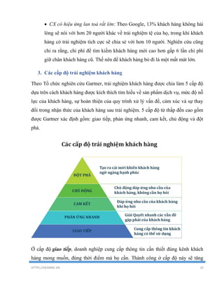 HTTPS://HEARME.VN 10
 CX có hiệu ứng lan toả rất lớn: Theo Google, 13% khách hàng không hài
lòng sẽ nói với hơn 20 người khác về trải nghiệm tệ của họ, trong khi khách
hàng có trải nghiệm tích cực sẽ chia sẻ với hơn 10 người. Nghiên cứu cũng
chỉ ra rằng, chi phí để tìm kiếm khách hàng mới cao hơn gấp 6 lần chi phí
giữ chân khách hàng cũ. Thế nên để khách hàng bỏ đi là một mất mát lớn.
3. Các cấp độ trải nghiệm khách hàng
Theo Tổ chức nghiên cứu Gartner, trải nghiệm khách hàng được chia làm 5 cấp độ
dựa trên cách khách hàng được kích thích tìm hiểu về sản phẩm dịch vụ, mức độ nỗ
lực của khách hàng, sự hoàn thiện của quy trình xử lý vấn đề, cảm xúc và sự thay
đổi trong nhận thức của khách hàng sau trải nghiệm. 5 cấp độ từ thấp đến cao gồm
được Gartner xác định gồm: giao tiếp, phản ứng nhanh, cam kết, chủ động và đột
phá.
Ở cấp độ giao tiếp, doanh nghiệp cung cấp thông tin cần thiết đúng kênh khách
hàng mong muốn, đúng thời điểm mà họ cần. Thành công ở cấp độ này sẽ tăng
 