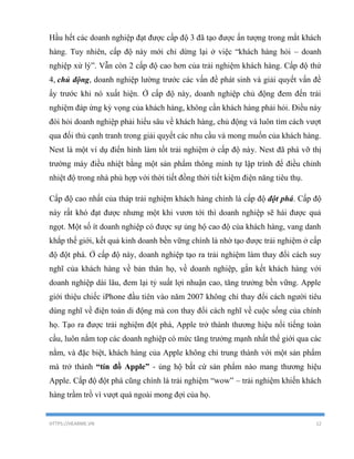 HTTPS://HEARME.VN 12
Hầu hết các doanh nghiệp đạt được cấp độ 3 đã tạo được ấn tượng trong mắt khách
hàng. Tuy nhiên, cấp độ này mới chỉ dừng lại ở việc “khách hàng hỏi – doanh
nghiệp xử lý”. Vẫn còn 2 cấp độ cao hơn của trải nghiệm khách hàng. Cấp độ thứ
4, chủ động, doanh nghiệp lường trước các vấn đề phát sinh và giải quyết vấn đề
ấy trước khi nó xuất hiện. Ở cấp độ này, doanh nghiệp chủ động đem đến trải
nghiệm đáp ứng kỳ vọng của khách hàng, không cần khách hàng phải hỏi. Điều này
đòi hỏi doanh nghiệp phải hiểu sâu về khách hàng, chủ động và luôn tìm cách vượt
qua đối thủ cạnh tranh trong giải quyết các nhu cầu và mong muốn của khách hàng.
Nest là một ví dụ điển hình làm tốt trải nghiệm ở cấp độ này. Nest đã phá vỡ thị
trường máy điều nhiệt bằng một sản phẩm thông minh tự lập trình để điều chỉnh
nhiệt độ trong nhà phù hợp với thời tiết đồng thời tiết kiệm điện năng tiêu thụ.
Cấp độ cao nhất của tháp trải nghiệm khách hàng chính là cấp độ đột phá. Cấp độ
này rất khó đạt được nhưng một khi vươn tới thì doanh nghiệp sẽ hái được quả
ngọt. Một số ít doanh nghiệp có được sự ủng hộ cao độ của khách hàng, vang danh
khắp thế giới, kết quả kinh doanh bền vững chính là nhờ tạo được trải nghiệm ở cấp
độ đột phá. Ở cấp độ này, doanh nghiệp tạo ra trải nghiệm làm thay đổi cách suy
nghĩ của khách hàng về bản thân họ, về doanh nghiệp, gắn kết khách hàng với
doanh nghiệp dài lâu, đem lại tỷ suất lợi nhuận cao, tăng trưởng bền vững. Apple
giới thiệu chiếc iPhone đầu tiên vào năm 2007 không chỉ thay đổi cách người tiêu
dùng nghĩ về điện toán di động mà con thay đổi cách nghĩ về cuộc sống của chính
họ. Tạo ra được trải nghiệm đột phá, Apple trở thành thương hiệu nổi tiếng toàn
cầu, luôn nằm top các doanh nghiệp có mức tăng trưởng mạnh nhất thế giới qua các
nằm, và đặc biệt, khách hàng của Apple không chỉ trung thành với một sản phẩm
mà trở thành “tín đồ Apple” - ủng hộ bất cứ sản phẩm nào mang thương hiệu
Apple. Cấp độ đột phá cũng chính là trải nghiệm “wow” – trải nghiệm khiến khách
hàng trầm trồ vì vượt quá ngoài mong đợi của họ.
 