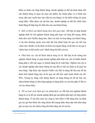 HTTPS://HEARME.VN 15
điểm cá nhân của từng khách hàng, doanh nghiệp có thể dự đoán được khi
nào khách hàng sẽ quay lại mua sản phẩm, họ muốn phục vụ ở kênh nào
(mua sắm trực tuyến hay trực tiếp tại cửa hàng) và rất nhiều thông tin quan
trọng khác. Nắm được các dự báo này, doanh nghiệp có thể lên chiến lược
hành động để đáp ứng tốt nhất nhu cầu của khách hàng.
 Biết sở thích của khách hàng theo thời gian thực: Dữ liệu sẽ giúp doanh
nghiệp thiết kế trải nghiệm khách hàng phù hợp với từng đối tượng. Điển
hình như cách Netflix đang làm. Dựa vào lịch sử hoạt động của khách hàng,
ví dụ như thường xuyên xem một thể loại phim hoặc bỏ qua các thể loại
video nào, Netflix sẽ dự đoán sở thích của người dùng, từ đó đưa ra các gợi ý
“phim bạn có thể muốn xem” đánh trúng thị hiếu của họ.
 Phát hiện các vấn đề khiến khách hàng bỏ đi: Dữ liệu từ đo lường trải
nghiệm khách hàng sẽ giúp doanh nghiệp phát hiện các yếu tố khiến khách
hàng phật ý, khi nào nguy cơ khách hàng bỏ đi xuất hiện. Nghiên cứu chỉ ra
các doanh nghiệp nắm được thông tin này đều có thể cải thiện tỷ lệ quay lại
mua hàng. Tập đoàn vận chuyển FedEx của Mỹ sử dụng dữ liệu này để dự
đoán kiểu khách hàng nào sẽ bỏ qua các đối thủ cạnh tranh chính xác 60-
90%. Tương tự, hãng viễn thông Sprint sử dụng thông tin để dự báo các
nhóm khách hàng có khả năng ngừng sử dụng dịch vụ cao hơn gấp 10 lần so
với các nhóm khác.
 Tối ưu hoá cách định giá sản phẩm/dịch vụ: Dữ liệu trải nghiệm khách
hàng là cơ sở để các doanh nghiệp định giá sản phẩm phù hợp với từng nhóm
khách hàng. Ví dụ như cách các công ty bảo hiểm ở Mỹ đang làm, họ định
giá các gói bảo hiểm cho từng nhóm đối tượng khác nhau dựa trên khả năng
gây tai nạn của các nhóm cũng như khả năng chi trả của họ.
 