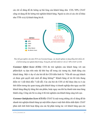 HTTPS://HEARME.VN 17
các chỉ số dùng để đo lường sự hài lòng của khách hàng như CES, NPS, CSAT
cũng sử dụng để đo lường trải nghiệm khách hàng. Ngoài ra còn có các chỉ số khác
như TTR và tỷ lệ khách hàng bỏ đi.
Theo kết quả nghiên cứu năm 2018 của CustomerGauge, các doanh nghiệp sử dụng đồng thời nhiều chỉ
số để đo lường trải nghiệm khách hàng. Trong đó, phổ biến nhất là 3 chỉ số: NPS, CSAT và CES.
Customer Effort Score (CES): CES đo trải nghiệm của khách hàng với sản
phẩm/dịch vụ dựa trên mức độ khó hay dễ trong các tương tác, hành động của
khách hàng. Một ví dụ về câu hỏi để đo CES điển hình là: “Vấn đề của quý khách
có được giải quyết một cách dễ dàng không?” Khách hàng sẽ trả lời trên thang
điểm từ 1 (rất khó) đến 7 (rất dễ). Các câu hỏi đo CES có thể được đưa ra ở các
thời điểm tương tác quan trọng giữa khách hàng và doanh nghiệp như ngay sau khi
khách hàng đăng ký dùng thử sản phẩm, hoặc ngay sau khi họ thanh toán mua hàng
thành công. Công sức bỏ ra càng ít thì trải nghiệm của khách hàng càng tích cực.
Customer Satisfaction Score (CSAT): CSAT là một trong những chỉ số dùng để đo
nhanh trải nghiệm khách hàng tại một điểm chạm ở một thời điểm nhất định. CSAT
phản ánh tình hình hoạt động của các bộ phận tương tác với khách hàng qua các
 
