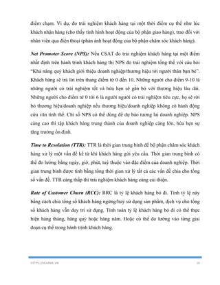 HTTPS://HEARME.VN 18
điểm chạm. Ví dụ, đo trải nghiệm khách hàng tại một thời điểm cụ thể như lúc
khách nhận hàng (cho thấy tình hình hoạt động của bộ phận giao hàng), trao đổi với
nhân viên qua điện thoại (phản ánh hoạt động của bộ phận chăm sóc khách hàng).
Net Promoter Score (NPS): Nếu CSAT đo trải nghiệm khách hàng tại một điểm
nhất định trên hành trình khách hàng thì NPS đo trải nghiệm tổng thể với câu hỏi
“Khả năng quý khách giới thiệu doanh nghiệp/thương hiệu tới người thân bạn bè”.
Khách hàng sẽ trả lời trên thang điểm từ 0 đến 10. Những người cho điểm 9-10 là
những người có trải nghiệm tốt và hứa hẹn sẽ gắn bó với thương hiệu lâu dài.
Những người cho điểm từ 0 tới 6 là người người có trải nghiệm tiêu cực, họ sẽ rời
bỏ thương hiệu/doanh nghiệp nếu thương hiệu/doanh nghiệp không có hành động
cứu vãn tình thế. Chỉ số NPS có thể dùng để dự báo tương lai doanh nghiệp. NPS
càng cao thì tập khách hàng trung thành của doanh nghiệp càng lớn, hứa hẹn sự
tăng trưởng ổn định.
Time to Resolution (TTR): TTR là thời gian trung bình để bộ phận chăm sóc khách
hàng xử lý một vấn đề kể từ khi khách hàng gửi yêu cầu. Thời gian trung bình có
thể đo lường bằng ngày, giờ, phút, tuỳ thuộc vào đặc điểm của doanh nghiệp. Thời
gian trung bình được tính bằng tổng thời gian xử lý tất cả các vấn đề chia cho tổng
số vấn đề. TTR càng thấp thì trải nghiệm khách hàng càng cải thiện.
Rate of Customer Churn (RCC): RRC là tỷ lệ khách hàng bỏ đi. Tính tỷ lệ này
bằng cách chia tổng số khách hàng ngừng/huỷ sử dụng sản phẩm, dịch vụ cho tổng
số khách hàng vẫn duy trì sử dụng. Tính toán tỷ lệ khách hàng bỏ đi có thể thực
hiện hàng tháng, hàng quý hoặc hàng năm. Hoặc có thể đo lường vào từng giai
đoạn cụ thể trong hành trình khách hàng.
 