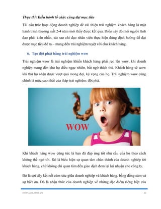HTTPS://HEARME.VN 20
Thực thi: Điều hành tổ chức cùng đạt mục tiêu
Tái cấu trúc hoạt động doanh nghiệp để cải thiện trải nghiệm khách hàng là một
hành trình thường mất 2-4 năm mới thấy được kết quả. Điều này đòi hỏi người lãnh
đạo phải kiên nhẫn, sát sao chỉ đạo nhân viên thực hiện đúng định hướng để đạt
được mục tiêu đề ra – mang đến trải nghiệm tuyệt vời cho khách hàng.
6. Tạo đột phát bằng trải nghiệm wow
Trải nghiệm wow là trải nghiệm khiến khách hàng phải reo lên wow, khi doanh
nghiệp mang đến cho họ điều ngạc nhiên, bất ngờ thích thú. Khách hàng sẽ wow
khi thứ họ nhận được vượt quá mong đợi, kỳ vọng của họ. Trải nghiệm wow cũng
chính là mức cao nhất của tháp trải nghiệm: đột phá.
Khi khách hàng wow cũng tức là bạn đã đáp ứng tốt nhu cầu của họ theo cách
không thể ngờ tới. Đó là biểu hiện sự quan tâm chân thành của doanh nghiệp tới
khách hàng, chứ không chỉ quan tâm đến giao dịch đem lại lợi nhuận cho công ty.
Đó là sợi dây kết nối cảm xúc giữa doanh nghiệp và khách hàng, bằng đồng cảm và
sự biết ơn. Đó là nhận thức của doanh nghiệp về những đặc điểm riêng biệt của
 