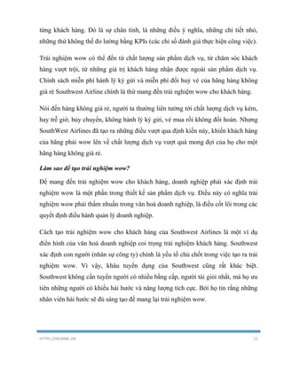 HTTPS://HEARME.VN 21
từng khách hàng. Đó là sự chân tình, là những điều ý nghĩa, những chi tiết nhỏ,
những thứ không thể đo lường bằng KPIs (các chỉ số đánh giá thực hiện công việc).
Trải nghiệm wow có thể đến từ chất lượng sản phẩm dịch vụ, từ chăm sóc khách
hàng vượt trội, từ những giá trị khách hàng nhận được ngoài sản phẩm dịch vụ.
Chính sách miễn phí hành lý ký gửi và miễn phí đổi huỷ vé của hãng hàng không
giá rẻ Southwest Airline chính là thứ mang đến trải nghiệm wow cho khách hàng.
Nói đến hàng không giá rẻ, người ta thường liên tưởng tới chất lượng dịch vụ kém,
hay trễ giờ, hủy chuyến, không hành lý ký gửi, vé mua rồi không đổi hoàn. Nhưng
SouthWest Airlines đã tạo ra những điều vượt qua định kiến này, khiến khách hàng
của hãng phải wow lên về chất lượng dịch vụ vượt quá mong đợi của họ cho một
hãng hàng không giá rẻ.
Làm sao để tạo trải nghiệm wow?
Để mang đến trải nghiệm wow cho khách hàng, doanh nghiệp phải xác định trải
nghiệm wow là một phần trong thiết kế sản phẩm dịch vụ. Điều này có nghĩa trải
nghiệm wow phải thấm nhuần trong văn hoá doanh nghiệp, là điều cốt lõi trong các
quyết định điều hành quản lý doanh nghiệp.
Cách tạo trải nghiệm wow cho khách hàng của Southwest Airlines là một ví dụ
điển hình của văn hoá doanh nghiệp coi trọng trải nghiệm khách hàng. Southwest
xác định con người (nhân sự công ty) chính là yếu tố chủ chốt trong việc tạo ra trải
nghiệm wow. Vì vậy, khâu tuyển dụng của Southwest cũng rất khác biệt.
Southwest không cần tuyển người có nhiều bằng cấp, người tài giỏi nhất, mà họ ưu
tiên những người có khiếu hài hước và năng lượng tích cực. Bởi họ tin rằng những
nhân viên hài hước sẽ đủ sáng tạo để mang lại trải nghiệm wow.
 