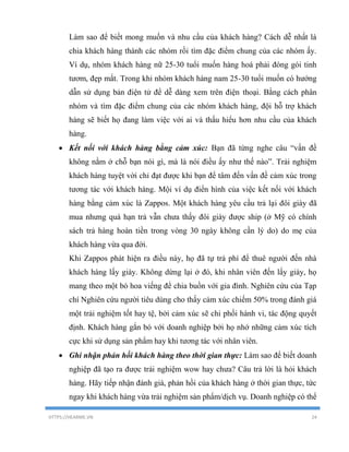HTTPS://HEARME.VN 24
Làm sao để biết mong muốn và nhu cầu của khách hàng? Cách dễ nhất là
chia khách hàng thành các nhóm rồi tìm đặc điểm chung của các nhóm ấy.
Ví dụ, nhóm khách hàng nữ 25-30 tuổi muốn hàng hoá phải đóng gói tinh
tươm, đẹp mắt. Trong khi nhóm khách hàng nam 25-30 tuổi muốn có hướng
dẫn sử dụng bản điện tử để dễ dàng xem trên điện thoại. Bằng cách phân
nhóm và tìm đặc điểm chung của các nhóm khách hàng, đội hỗ trợ khách
hàng sẽ biết họ đang làm việc với ai và thấu hiểu hơn nhu cầu của khách
hàng.
 Kết nối với khách hàng bằng cảm xúc: Bạn đã từng nghe câu “vấn đề
không nằm ở chỗ bạn nói gì, mà là nói điều ấy như thế nào”. Trải nghiệm
khách hàng tuyệt vời chỉ đạt được khi bạn để tâm đến vấn đề cảm xúc trong
tương tác với khách hàng. Mội ví dụ điển hình của việc kết nối với khách
hàng bằng cảm xúc là Zappos. Một khách hàng yêu cầu trả lại đôi giày đã
mua nhưng quá hạn trả vẫn chưa thấy đôi giày được ship (ở Mỹ có chính
sách trả hàng hoàn tiền trong vòng 30 ngày không cần lý do) do mẹ của
khách hàng vừa qua đời.
Khi Zappos phát hiện ra điều này, họ đã tự trả phí để thuê người đến nhà
khách hàng lấy giày. Không dừng lại ở đó, khi nhân viên đến lấy giày, họ
mang theo một bó hoa viếng để chia buồn với gia đình. Nghiên cứu của Tạp
chí Nghiên cứu người tiêu dùng cho thấy cảm xúc chiếm 50% trong đánh giá
một trải nghiệm tốt hay tệ, bởi cảm xúc sẽ chi phối hành vi, tác động quyết
định. Khách hàng gắn bó với doanh nghiệp bởi họ nhớ những cảm xúc tích
cực khi sử dụng sản phẩm hay khi tương tác với nhân viên.
 Ghi nhận phản hồi khách hàng theo thời gian thực: Làm sao để biết doanh
nghiệp đã tạo ra được trải nghiệm wow hay chưa? Câu trả lời là hỏi khách
hàng. Hãy tiếp nhận đánh giá, phản hồi của khách hàng ở thời gian thực, tức
ngay khi khách hàng vừa trải nghiệm sản phẩm/dịch vụ. Doanh nghiệp có thể
 