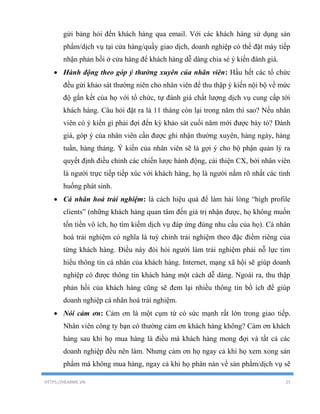 HTTPS://HEARME.VN 25
gửi bảng hỏi đến khách hàng qua email. Với các khách hàng sử dụng sản
phẩm/dịch vụ tại cửa hàng/quầy giao dịch, doanh nghiệp có thể đặt máy tiếp
nhận phản hồi ở cửa hàng để khách hàng dễ dàng chia sẻ ý kiến đánh giá.
 Hành động theo góp ý thường xuyên của nhân viên: Hầu hết các tổ chức
đều gửi khảo sát thường niên cho nhân viên để thu thập ý kiến nội bộ về mức
độ gắn kết của họ với tổ chức, tự đánh giá chất lượng dịch vụ cung cấp tới
khách hàng. Câu hỏi đặt ra là 11 tháng còn lại trong năm thì sao? Nếu nhân
viên có ý kiến gì phải đợi đến kỳ khảo sát cuối năm mới được bày tỏ? Đánh
giá, góp ý của nhân viên cần được ghi nhận thường xuyên, hàng ngày, hàng
tuần, hàng tháng. Ý kiến của nhân viên sẽ là gợi ý cho bộ phận quản lý ra
quyết định điều chỉnh các chiến lược hành động, cải thiện CX, bởi nhân viên
là người trực tiếp tiếp xúc với khách hàng, họ là người nắm rõ nhất các tình
huống phát sinh.
 Cá nhân hoá trải nghiệm: là cách hiệu quả để làm hài lòng “high profile
clients” (những khách hàng quan tâm đến giá trị nhận được, họ không muốn
tốn tiền vô ích, họ tìm kiếm dịch vụ đáp ứng đúng nhu cầu của họ). Cá nhân
hoá trải nghiệm có nghĩa là tuỳ chỉnh trải nghiệm theo đặc điểm riêng của
từng khách hàng. Điều này đòi hỏi người làm trải nghiệm phải nỗ lực tìm
hiểu thông tin cá nhân của khách hàng. Internet, mạng xã hội sẽ giúp doanh
nghiệp có được thông tin khách hàng một cách dễ dàng. Ngoài ra, thu thập
phản hồi của khách hàng cũng sẽ đem lại nhiều thông tin bổ ích để giúp
doanh nghiệp cá nhân hoá trải nghiệm.
 Nói cảm ơn: Cảm ơn là một cụm từ có sức mạnh rất lớn trong giao tiếp.
Nhân viên công ty bạn có thường cảm ơn khách hàng không? Cảm ơn khách
hàng sau khi họ mua hàng là điều mà khách hàng mong đợi và tất cả các
doanh nghiệp đều nên làm. Nhưng cảm ơn họ ngay cả khi họ xem xong sản
phẩm mà không mua hàng, ngay cả khi họ phàn nàn về sản phẩm/dịch vụ sẽ
 