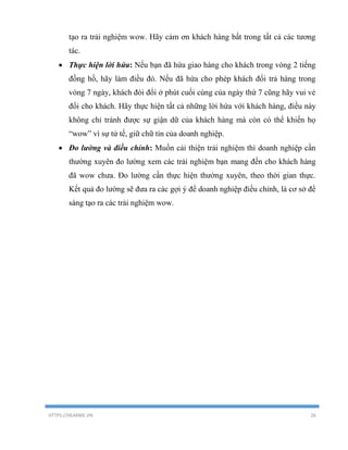 HTTPS://HEARME.VN 26
tạo ra trải nghiệm wow. Hãy cảm ơn khách hàng bất trong tất cả các tương
tác.
 Thực hiện lời hứa: Nếu bạn đã hứa giao hàng cho khách trong vòng 2 tiếng
đồng hồ, hãy làm điều đó. Nếu đã hứa cho phép khách đổi trả hàng trong
vòng 7 ngày, khách đòi đổi ở phút cuối cùng của ngày thứ 7 cũng hãy vui vẻ
đổi cho khách. Hãy thực hiện tất cả những lời hứa với khách hàng, điều này
không chỉ tránh được sự giận dữ của khách hàng mà còn có thể khiến họ
“wow” vì sự tử tế, giữ chữ tín của doanh nghiệp.
 Đo lường và điều chỉnh: Muốn cải thiện trải nghiệm thì doanh nghiệp cần
thường xuyên đo lường xem các trải nghiệm bạn mang đến cho khách hàng
đã wow chưa. Đo lường cần thực hiện thường xuyên, theo thời gian thực.
Kết quả đo lường sẽ đưa ra các gợi ý để doanh nghiệp điều chỉnh, là cơ sở để
sáng tạo ra các trải nghiệm wow.
 