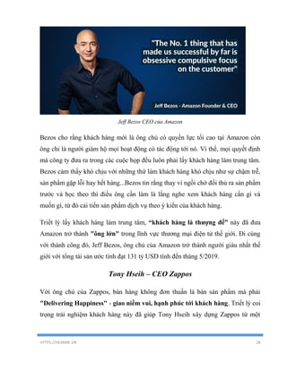 HTTPS://HEARME.VN 28
Jeff Bezos CEO của Amazon
Bezos cho rằng khách hàng mới là ông chủ có quyền lực tối cao tại Amazon còn
ông chỉ là người giám hộ mọi hoạt động có tác động tới nó. Vì thế, mọi quyết định
mà công ty đưa ra trong các cuộc họp đều luôn phải lấy khách hàng làm trung tâm.
Bezos cảm thấy khó chịu với những thứ làm khách hàng khó chịu như sự chậm trễ,
sản phẩm gặp lỗi hay hết hàng...Bezos tin rằng thay vì ngồi chờ đối thủ ra sản phẩm
trước và học theo thì điều ông cần làm là lắng nghe xem khách hàng cần gì và
muốn gì, từ đó cải tiến sản phẩm dịch vụ theo ý kiến của khách hàng.
Triết lý lấy khách hàng làm trung tâm, “khách hàng là thượng đế” này đã đưa
Amazon trở thành "ông lớn" trong lĩnh vực thương mại điện tử thế giới. Đi cùng
với thành công đó, Jeff Bezos, ông chủ của Amazon trở thành người giàu nhất thế
giới với tổng tài sản ước tính đạt 131 tỷ USD tính đến tháng 5/2019.
Tony Hseih – CEO Zappos
Với ông chủ của Zappos, bán hàng không đơn thuần là bán sản phẩm mà phải
"Delivering Happiness" - giao niềm vui, hạnh phúc tới khách hàng. Triết lý coi
trọng trải nghiệm khách hàng này đã giúp Tony Hseih xây dựng Zappos từ một
 