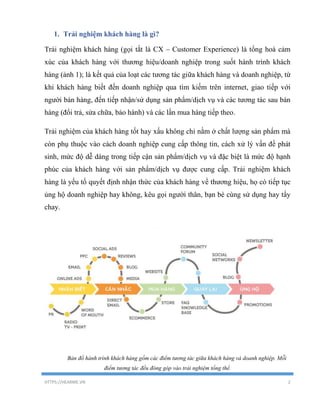 HTTPS://HEARME.VN 2
1. Trải nghiệm khách hàng là gì?
Trải nghiệm khách hàng (gọi tắt là CX – Customer Experience) là tổng hoà cảm
xúc của khách hàng với thương hiệu/doanh nghiệp trong suốt hành trình khách
hàng (ảnh 1); là kết quả của loạt các tương tác giữa khách hàng và doanh nghiệp, từ
khi khách hàng biết đến doanh nghiệp qua tìm kiếm trên internet, giao tiếp với
người bán hàng, đến tiếp nhận/sử dụng sản phẩm/dịch vụ và các tương tác sau bán
hàng (đổi trả, sửa chữa, bảo hành) và các lần mua hàng tiếp theo.
Trải nghiệm của khách hàng tốt hay xấu không chỉ nằm ở chất lượng sản phẩm mà
còn phụ thuộc vào cách doanh nghiệp cung cấp thông tin, cách xử lý vấn đề phát
sinh, mức độ dễ dàng trong tiếp cận sản phẩm/dịch vụ và đặc biệt là mức độ hạnh
phúc của khách hàng với sản phẩm/dịch vụ được cung cấp. Trải nghiệm khách
hàng là yếu tố quyết định nhận thức của khách hàng về thương hiệu, họ có tiếp tục
ủng hộ doanh nghiệp hay không, kêu gọi người thân, bạn bè cùng sử dụng hay tẩy
chay.
Bản đồ hành trình khách hàng gồm các điểm tương tác giữa khách hàng và doanh nghiệp. Mỗi
điểm tương tác đều đóng góp vào trải nghiệm tổng thể.
 