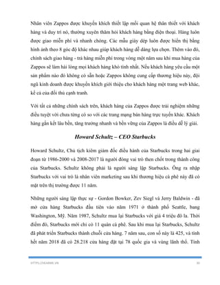 HTTPS://HEARME.VN 30
Nhân viên Zappos được khuyến khích thiết lập mối quan hệ thân thiết với khách
hàng và duy trì nó, thường xuyên thăm hỏi khách hàng bằng điện thoại. Hàng luôn
được giao miễn phí và nhanh chóng. Các mẫu giày dép luôn được hiển thị bằng
hình ảnh theo 8 góc độ khác nhau giúp khách hàng dễ dàng lựa chọn. Thêm vào đó,
chính sách giao hàng - trả hàng miễn phí trong vòng một năm sau khi mua hàng của
Zappos sẽ làm hài lòng mọi khách hàng khó tính nhất. Nếu khách hàng yêu cầu một
sản phẩm nào đó không có sẵn hoặc Zappos không cung cấp thương hiệu này, đội
ngũ kinh doanh được khuyến khích giới thiệu cho khách hàng một trang web khác,
kể cả của đối thủ cạnh tranh.
Với tất cả những chính sách trên, khách hàng của Zappos được trải nghiệm những
điều tuyệt vời chưa từng có so với các trang mạng bán hàng trực tuyến khác. Khách
hàng gắn kết lâu bền, tăng trưởng nhanh và bền vững của Zappos là điều dễ lý giải.
Howard Schultz – CEO Starbucks
Howard Schultz, Chủ tịch kiêm giám đốc điều hành của Starbucks trong hai giai
đoạn từ 1986-2000 và 2008-2017 là người đóng vai trò then chốt trong thành công
của Starbucks. Schultz không phải là người sáng lập Starbucks. Ông ra nhập
Starbucks với vai trò là nhân viên marketing sau khi thương hiệu cà phê này đã có
mặt trên thị trường được 11 năm.
Những người sáng lập thực sự - Gordon Bowker, Zev Siegl và Jerry Baldwin - đã
mở cửa hàng Starbucks đầu tiên vào năm 1971 ở thành phố Seattle, bang
Washington, Mỹ. Năm 1987, Schultz mua lại Starbucks với giá 4 triệu đô la. Thời
điểm đó, Starbucks mới chỉ có 11 quán cà phê. Sau khi mua lại Starbucks, Schultz
đã phát triển Starbucks thành chuỗi cửa hàng. 7 năm sau, con số này là 425, và tính
hết năm 2018 đã có 28.218 cửa hàng đặt tại 78 quốc gia và vùng lãnh thổ. Tính
 
