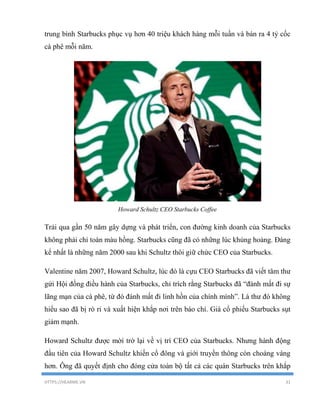 HTTPS://HEARME.VN 31
trung bình Starbucks phục vụ hơn 40 triệu khách hàng mỗi tuần và bán ra 4 tỷ cốc
cà phê mỗi năm.
Howard Schultz CEO Starbucks Coffee
Trải qua gần 50 năm gây dựng và phát triển, con đường kinh doanh của Starbucks
không phải chỉ toàn màu hồng. Starbucks cũng đã có những lúc khủng hoảng. Đáng
kể nhất là những năm 2000 sau khi Schultz thôi giữ chức CEO của Starbucks.
Valentine năm 2007, Howard Schultz, lúc đó là cựu CEO Starbucks đã viết tâm thư
gửi Hội đồng điều hành của Starbucks, chỉ trích rằng Starbucks đã “đánh mất đi sự
lãng mạn của cà phê, từ đó đánh mất đi linh hồn của chính mình”. Lá thư đó không
hiểu sao đã bị rò rỉ và xuất hiện khắp nơi trên báo chí. Giá cổ phiếu Starbucks sụt
giảm mạnh.
Howard Schultz được mời trở lại về vị trí CEO của Starbucks. Nhưng hành động
đầu tiên của Howard Schultz khiến cổ đông và giới truyền thông còn choáng váng
hơn. Ông đã quyết định cho đóng cửa toàn bộ tất cả các quán Starbucks trên khắp
 