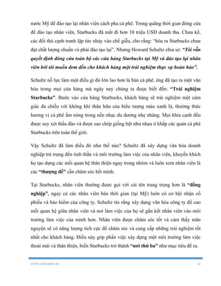 HTTPS://HEARME.VN 32
nước Mỹ để đào tạo lại nhân viên cách pha cà phê. Trong quãng thời gian đóng cửa
để đào tạo nhân viên, Starbucks đã mất đi hơn 10 triệu USD doanh thu. Chưa kể,
các đối thủ cạnh tranh lập tức nhảy vào chế giễu, cho rằng: “hóa ra Starbucks chưa
đạt chất lượng chuẩn và phải đào tạo lại”. Nhưng Howard Schultz chia sẻ: “Tôi vẫn
quyết định đóng cửa toàn bộ các cửa hàng Starbucks tại Mỹ và đào tạo lại nhân
viên bởi tôi muốn đem đến cho khách hàng một trải nghiệm thực sự hoàn hảo”.
Schultz nỗ lực làm một điều gì đó lớn lao hơn là bán cà phê, ông đã tạo ra một văn
hóa trong mọi cửa hàng mà ngày nay chúng ta được biết đến: “Trải nghiệm
Starbucks”. Bước vào cửa hàng Starbucks, khách hàng sẽ trải nghiệm một cảm
giác đa chiều với không khí thân hữu của biểu tượng màu xanh lá, thưởng thức
hương vị cà phê ấm nóng trong nền nhạc du dương nhẹ nhàng. Mọi khía cạnh đều
được suy xét thấu đáo và được sao chép giống hệt như nhau ở khắp các quán cà phê
Starbucks trên toàn thế giới.
Vậy Schultz đã làm điều đó như thế nào? Schultz đã xây dựng văn hóa doanh
nghiệp trú trọng đến tinh thần và môi trường làm việc của nhân viên, khuyến khích
họ tạo dựng các mối quan hệ thân thiện ngay trong nhóm và luôn xem nhân viên là
các “thượng đế” cần chăm sóc hết mình.
Tại Starbucks, nhân viên thường được gọi với cái tên trang trọng hơn là “đồng
nghiệp”, ngay cả các nhân viên bán thời gian (tại Mỹ) luôn có cơ hội nhận cổ
phiếu và bảo hiểm của công ty. Schultz tin rằng xây dựng văn hóa công ty đề cao
mối quan hệ giữa nhân viên và nơi làm việc của họ sẽ gắn kết nhân viên vào môi
trường làm việc của mình hơn. Nhân viên được chăm sóc tốt và cảm thấy mãn
nguyện sẽ có năng lượng tích cực để chăm sóc và cung cấp những trải nghiệm tốt
nhất cho khách hàng. Điều này góp phần việc xây dựng một môi trường làm việc
thoải mái và thân thiện, biến Starbucks trở thành “nơi thứ ba” như mục tiêu đề ra.
 