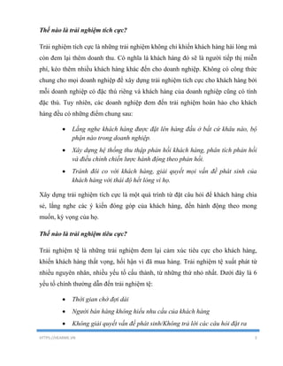 HTTPS://HEARME.VN 3
Thế nào là trải nghiệm tích cực?
Trải nghiệm tích cực là những trải nghiệm không chỉ khiến khách hàng hài lòng mà
còn đem lại thêm doanh thu. Có nghĩa là khách hàng đó sẽ là người tiếp thị miễn
phí, kéo thêm nhiều khách hàng khác đến cho doanh nghiệp. Không có công thức
chung cho mọi doanh nghiệp để xây dựng trải nghiệm tích cực cho khách hàng bởi
mỗi doanh nghiệp có đặc thù riêng và khách hàng của doanh nghiệp cũng có tính
đặc thù. Tuy nhiên, các doanh nghiệp đem đến trải nghiệm hoàn hảo cho khách
hàng đều có những điểm chung sau:
 Lắng nghe khách hàng được đặt lên hàng đầu ở bất cứ khâu nào, bộ
phận nào trong doanh nghiệp.
 Xây dựng hệ thống thu thập phản hồi khách hàng, phân tích phản hồi
và điều chỉnh chiến lược hành động theo phản hồi.
 Tránh đôi co với khách hàng, giải quyết mọi vấn đề phát sinh của
khách hàng với thái độ hết lòng vì họ.
Xây dựng trải nghiệm tích cực là một quá trình từ đặt câu hỏi để khách hàng chia
sẻ, lắng nghe các ý kiến đóng góp của khách hàng, đến hành động theo mong
muốn, kỳ vọng của họ.
Thế nào là trải nghiệm tiêu cực?
Trải nghiệm tệ là những trải nghiệm đem lại cảm xúc tiêu cực cho khách hàng,
khiến khách hàng thất vọng, hối hận vì đã mua hàng. Trải nghiệm tệ xuất phát từ
nhiều nguyên nhân, nhiều yếu tố cấu thành, từ những thứ nhỏ nhất. Dưới đây là 6
yếu tố chính thường dẫn đến trải nghiệm tệ:
 Thời gian chờ đợi dài
 Người bán hàng không hiểu nhu cầu của khách hàng
 Không giải quyết vấn đề phát sinh/Không trả lời các câu hỏi đặt ra
 