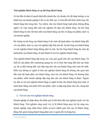 HTTPS://HEARME.VN 5
Trải nghiệm khách hàng và sự hài lòng khách hàng
Cả hai đều là nhân tố quyết định đến doanh thu, lợi nhuận, tốc độ tăng trưởng và sự
thành bại của doanh nghiệp ở tất cả các lĩnh vực. Cả hai đều thể hiện chiến lược lấy
khách hàng làm trung tâm. Tuy nhiên, làm cho khách hàng hạnh phúc không đồng
nghĩa với việc mang đến một trải nghiệm tốt đẹp cho khách hàng. Sự hài lòng
khách hàng là mức độ thoả mãn của khách hàng sau khi sử dụng sản phẩm, dịch vụ
của doanh nghiệp.
Đo lường sự hài lòng của khách hàng là đo mức độ hạnh phúc của khách hàng đối
với sản phẩm, dịch vụ, hay trải nghiệm đặc biệt nào đó. Sự hài lòng của khách hàng
và trải nghiệm khách hàng không phải là một. Sự hài lòng khách hàng đo mức độ
hạnh phúc của khách hàng, là một thành tố của trải nghiệm khách hàng.
Trải nghiệm khách hàng tập trung vào việc giải quyết nhu cầu của khách hàng. Từ
thiết kế sản phẩm đến marketing quảng bá, từ tổ chức bán hàng đến đào tạo nhân
sự, tất cả đều hướng đến việc đáp ứng nhu cầu của khách hàng một cách tốt nhất.
Điều này không có nghĩa là làm trải nghiệm khách hàng thì không cần quan tâm
đến mức độ hạnh phúc của khách hàng, cảm xúc của khách hàng với thương hiệu
sản phẩm, miễn doanh nghiệp đáp ứng nhu cầu của khách hàng là được. Ngược
lại, đầu tư vào trải nghiệm khách hàng có nghĩa là làm cho khách hàng thoả mãn và
hạnh phúc bằng cách phát triển sản phẩm, dịch vụ đáp ứng được nhu cầu, mong đợi
của khách hàng.
2. Vai trò của trải nghiệm khách hàng
Doanh nghiệp sẽ nhận được rất nhiều giá trị khi đem đến trải nghiệm tuyệt vời cho
khách hàng. Trải nghiệm càng tuyệt vời, tỷ lệ khách hàng quay trở lại càng cao,
doanh nghiệp càng nhận được nhiều reviews (đánh giá) tích cực từ khách hàng,
đồng thời giảm lượng khách hàng phàn nàn và giảm đổi trả hàng hoá.
 