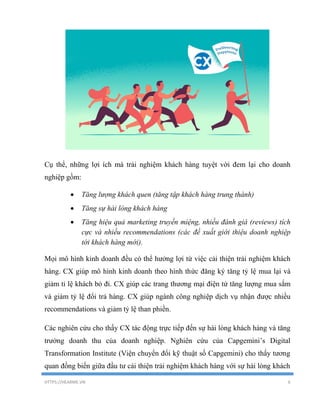 HTTPS://HEARME.VN 6
Cụ thể, những lợi ích mà trải nghiệm khách hàng tuyệt vời đem lại cho doanh
nghiệp gồm:
 Tăng lượng khách quen (tăng tập khách hàng trung thành)
 Tăng sự hài lòng khách hàng
 Tăng hiệu quả marketing truyền miệng, nhiều đánh giá (reviews) tích
cực và nhiều recommendations (các đề xuất giới thiệu doanh nghiệp
tới khách hàng mới).
Mọi mô hình kinh doanh đều có thể hưởng lợi từ việc cải thiện trải nghiệm khách
hàng. CX giúp mô hình kinh doanh theo hình thức đăng ký tăng tỷ lệ mua lại và
giảm tỉ lệ khách bỏ đi. CX giúp các trang thương mại điện tử tăng lượng mua sắm
và giảm tỷ lệ đổi trả hàng. CX giúp ngành công nghiệp dịch vụ nhận được nhiều
recommendations và giảm tỷ lệ than phiền.
Các nghiên cứu cho thấy CX tác động trực tiếp đến sự hài lòng khách hàng và tăng
trưởng doanh thu của doanh nghiệp. Nghiên cứu của Capgemini’s Digital
Transformation Institute (Viện chuyển đổi kỹ thuật số Capgemini) cho thấy tương
quan đồng biến giữa đầu tư cải thiện trải nghiệm khách hàng với sự hài lòng khách
 
