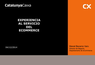 EXPERIENCIA AL SERVICIO DEL ECOMMERCE 
04/12/2014 
Manel Becerra Varo 
Director de Negocio 
Departamento de eCommerce 
 