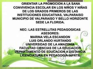 ORIENTAR LA PROMOCION A LA SANA
CONVIVENCIA ESCOLAR EN LOS NIÑOS Y NIÑAS
DE LOS GRADOS PRIMEROS DE LAS
INSTITUCIONES EDUCATIVAS, VALPARAISO
MUNICIPIO DE VALPARAISO Y BELLO HORIZONTE
SEDE LA FLORIDA.
NEC: LAS ESTRELLITAS PEDAGOGICAS
ASESORES:
MARINA VELA ESCANDON
LUIS ORLANDO HURTANDO
UNIVERSIDAD DE LA AMAZONIA
FACULTAD CIENCIAS DE LA EDUCACION
DEPARTAMENTO DE EDUCACION A DISTANCIA
LICENCIATURA EN PEDAGOGIA INFNTIL
IX
 