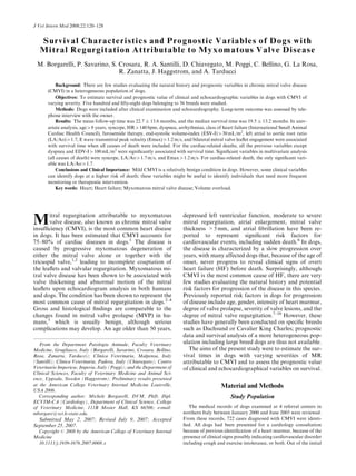 Survival Characteristics and Prognostic Variables of Dogs with
Mitral Regurgitation Attributable to Myxomatous Valve Disease
M. Borgarelli, P. Savarino, S. Crosara, R. A. Santilli, D. Chiavegato, M. Poggi, C. Bellino, G. La Rosa,
R. Zanatta, J. Haggstrom, and A. Tarducci
Background: There are few studies evaluating the natural history and prognostic variables in chronic mitral valve disease
(CMVI) in a heterogeneous population of dogs.
Objectives: To estimate survival and prognostic value of clinical and echocardiographic variables in dogs with CMVI of
varying severity. Five hundred and ﬁfty-eight dogs belonging to 36 breeds were studied.
Methods: Dogs were included after clinical examination and echocardiography. Long-term outcome was assessed by tele-
phone interview with the owner.
Results: The mean follow-up time was 22.7  13.6 months, and the median survival time was 19.5  13.2 months. In univ-
ariate analysis, age48 years, syncope, HR4140 bpm, dyspnea, arrhythmias, class of heart failure (International Small Animal
Cardiac Health Council), furosemide therapy, end-systolic volume-index (ESV-I)430 mL/m2
, left atrial to aortic root ratio
(LA/Ao)41.7, E wave transmitral peak velocity (Emax)41.2 m/s, and bilateral mitral valve leaﬂet engagement were associated
with survival time when all causes of death were included. For the cardiac-related deaths, all the previous variables except
dyspnea and EDV-I4100 mL/m2
were signiﬁcantly associated with survival time. Signiﬁcant variables in multivariate analysis
(all causes of death) were syncope, LA/Ao41.7 m/s, and Emax41.2 m/s. For cardiac-related death, the only signiﬁcant vari-
able was LA/Ao41.7.
Conclusions and Clinical Importance: Mild CMVI is a relatively benign condition in dogs. However, some clinical variables
can identify dogs at a higher risk of death; these variables might be useful to identify individuals that need more frequent
monitoring or therapeutic intervention.
Key words: Heart; Heart failure; Myxomatous mitral valve disease; Volume overload.
Mitral regurgitation attributable to myxomatous
valve disease, also known as chronic mitral valve
insufﬁciency (CMVI), is the most common heart disease
in dogs. It has been estimated that CMVI accounts for
75–80% of cardiac diseases in dogs.1
The disease is
caused by progressive myxomatous degeneration of
either the mitral valve alone or together with the
tricuspid valve,1,2
leading to incomplete coaptation of
the leaﬂets and valvular regurgitation. Myxomatous mi-
tral valve disease has been shown to be associated with
valve thickening and abnormal motion of the mitral
leaﬂets upon echocardiogram analysis in both humans
and dogs. The condition has been shown to represent the
most common cause of mitral regurgitation in dogs.2–4
Gross and histological ﬁndings are comparable to the
changes found in mitral valve prolapse (MVP) in hu-
mans,5
which is usually benign, although serious
complications may develop. An age older than 50 years,
depressed left ventricular function, moderate to severe
mitral regurgitation, atrial enlargement, mitral valve
thickness 5 mm, and atrial ﬁbrillation have been re-
ported to represent signiﬁcant risk factors for
cardiovascular events, including sudden death.6
In dogs,
the disease is characterized by a slow progression over
years, with many affected dogs that, because of the age of
onset, never progress to reveal clinical signs of overt
heart failure (HF) before death. Surprisingly, although
CMVI is the most common cause of HF, there are very
few studies evaluating the natural history and potential
risk factors for progression of the disease in this species.
Previously reported risk factors in dogs for progression
of disease include age, gender, intensity of heart murmur,
degree of valve prolapse, severity of valve lesions, and the
degree of mitral valve regurgitation.7–10
However, these
studies have generally been conducted on speciﬁc breeds
such as Dachsund or Cavalier King Charles; prognostic
data and survival analysis of a more heterogeneous pop-
ulation including large breed dogs are thus not available.
The aims of the present study were to estimate the sur-
vival times in dogs with varying severities of MR
attributable to CMVI and to assess the prognostic value
of clinical and echocardiographical variables on survival.
Material and Methods
Study Population
The medical records of dogs examined at 4 referral centers in
northern Italy between January 2000 and June 2005 were reviewed.
From these records, 722 cases diagnosed with CMVI were identi-
ﬁed. All dogs had been presented for a cardiology consultation
because of previous identiﬁcation of a heart murmur, because of the
presence of clinical signs possibly indicating cardiovascular disorder
including cough and exercise intolerance, or both. Out of the initial
From the Department Patologia Animale, Faculty Veterinary
Medicine, Grugliasco, Italy (Borgarelli, Savarino, Crosara, Bellino,
Rosa, Zanatta, Tarducci); Clinica Veterinaria, Malpensa, Italy
(Santilli); Clinica Veterinaria, Padova, Italy (Chiavegato); Centro
Veterinario Imperiese, Imperia, Italy (Poggi); and the Department of
Clinical Sciences, Faculty of Veterinary Medicine and Animal Sci-
ence, Uppsala, Sweden (Haggstrom). Preliminary results presented
at the American College Veterinary Internal Medicine Louisville,
USA 2006.
Corresponding author: Michele Borgarelli, DVM, PhD, Dipl.
ECVIM-CA (Cardiology), Department of Clinical Science, College
of Veterinary Medicine, 111B Mosier Hall, KS 66506; e-mail:
mborgare@vet.k-state.edu.
Submitted May 2, 2007; Revised July 9, 2007; Accepted
September 25, 2007.
Copyright r 2008 by the American College of Veterinary Internal
Medicine
10.1111/j.1939-1676.2007.0008.x
J Vet Intern Med 2008;22:120–128
 