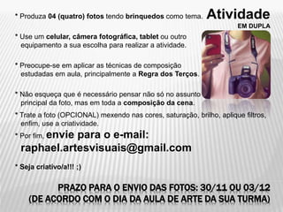 Atividade
EM DUPLA
PRAZO PARA O ENVIO DAS FOTOS: 30/11 OU 03/12
(DE ACORDO COM O DIA DA AULA DE ARTE DA SUA TURMA)
* Produza 04 (quatro) fotos tendo brinquedos como tema.
* Use um celular, câmera fotográfica, tablet ou outro
equipamento a sua escolha para realizar a atividade.
* Preocupe-se em aplicar as técnicas de composição
estudadas em aula, principalmente a Regra dos Terços.
* Não esqueça que é necessário pensar não só no assunto
principal da foto, mas em toda a composição da cena.
* Trate a foto (OPCIONAL) mexendo nas cores, saturação, brilho, aplique filtros,
enfim, use a criatividade.
* Por fim, envie para o e-mail:
raphael.artesvisuais@gmail.com
* Seja criativo/a!!! ;)
 
