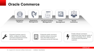 Oracle Commerce

Commerce
Platform

Experience
Management

Empower business users to
define, configure and deploy
commerce experiences across
all commerce channels

16

Copyright © 2013, Oracle and/or its affiliates. All rights reserved.

Product Content
Management

Order
Management

Enterprise grade commerce
solutions ensure consumers
have 24x7x365 access to
commerce across all channels

Confidential – Oracle Restricted

Social
Commerce

Enable relevant commerce
experiences that meet the needs of
today’s knowledge driven, always
connected and empowered
customer

 