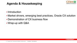 Agenda & Housekeeping
 Introduction
 Market drivers, emerging best practices, Oracle CX solution
 Demonstration of CX business flow
 Wrap-up with Q&A

www.crmit.com
2

Copyright © 2013, Oracle and/or its affiliates. All rights reserved.

Confidential – Oracle Restricted

 