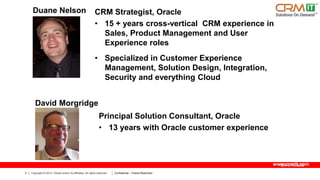 Duane Nelson

CRM Strategist, Oracle
• 15 + years cross-vertical CRM experience in
Sales, Product Management and User
Experience roles
• Specialized in Customer Experience
Management, Solution Design, Integration,
Security and everything Cloud

David Morgridge
Principal Solution Consultant, Oracle
• 13 years with Oracle customer experience

www.crmit.com
4

Copyright © 2013, Oracle and/or its affiliates. All rights reserved.

Confidential – Oracle Restricted

 