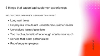 6 things that cause bad customer experiences
BAD CUSTOMER EXPERIENCE IS PRIMARILY CAUSED BY:
• Long wait times
• Employees who do not understand customer needs
• Unresolved issues/questions
• Too much automation/not enough of a human touch
• Service that is not personalized
• Rude/angry employees
CX
JOURNEY
 
