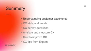 CX JOURNEY
03
• Understanding customer experience
• CX stats and trends
• CX survey questions
• Analyze and measure CX
• How to improve CX
• CX tips from Experts
Summery
 