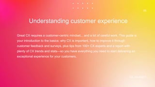 CX JOURNEY
Great CX requires a customer-centric mindset... and a lot of careful work. This guide is
your introduction to the basics: why CX is important, how to improve it through
customer feedback and surveys, plus tips from 100+ CX experts and a report with
plenty of CX trends and stats—so you have everything you need to start delivering an
exceptional experience for your customers.
Understanding customer experience
05
 