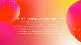 Customer experience, also known as CX, is your customers’ holistic
perception of their experience with your business or brand.
WHAT IS CUSTOMER EXPERIENCE?
CX is the result of every interaction a customer has with your business, from navigating the
website to talking to customer service and receiving the product/service they bought from
you. Everything you do impacts your customers’ perception and their decision to keep
coming back or not—so a great customer experience is your key to success.
 