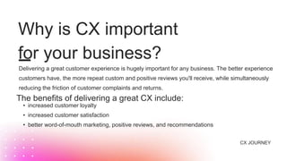Why is CX important
for your business?
• increased customer loyalty
• increased customer satisfaction
• better word-of-mouth marketing, positive reviews, and recommendations
The benefits of delivering a great CX include:
CX JOURNEY
Delivering a great customer experience is hugely important for any business. The better experience
customers have, the more repeat custom and positive reviews you'll receive, while simultaneously
reducing the friction of customer complaints and returns.
 
