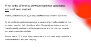 What is the difference between customer experience
and customer service?
In short, customer service is just one part of the whole customer experience.
As we mentioned, customer experience is a customer’s overall perception of your
company, based on their interactions with it. Comparatively, customer service
refers to specific touchpoints within the experience where a customer requests
and receives assistance or help
In other words: CX is larger than customer service. It includes every touchpoint a
customer ever has with your company.
 