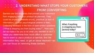 Barriers are the obstacles that prevent your customers
from engaging with your product as planned. They
could be physical (website errors), practical (a lack of
information), or even psychological (shame or fear).
Collecting feedback in the form of open-ended questions
(“What is stopping you from buying today?”, “How easy
did we make it for you to do what you wanted to do?”)
helps you determine how much effort a customer
has to exert to use a product or service, find the
information they need, or get an issue resolved—so
you can focus on removing these barriers.
 