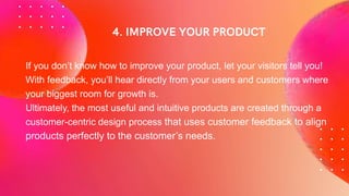 If you don’t know how to improve your product, let your visitors tell you!
With feedback, you’ll hear directly from your users and customers where
your biggest room for growth is.
Ultimately, the most useful and intuitive products are created through a
customer-centric design process that uses customer feedback to align
products perfectly to the customer’s needs.
 