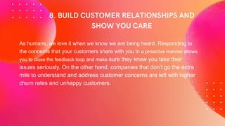 As humans, we love it when we know we are being heard. Responding to
the concerns that your customers share with you in a proactive manner allows
you to close the feedback loop and make sure they know you take their
issues seriously. On the other hand, companies that don’t go the extra
mile to understand and address customer concerns are left with higher
churn rates and unhappy customers.
 