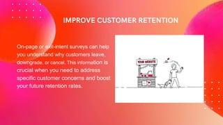 On-page or exit-intent surveys can help
you understand why customers leave,
downgrade, or cancel. This information is
crucial when you need to address
specific customer concerns and boost
your future retention rates.
 