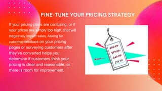 If your pricing plans are confusing, or if
your prices are simply too high, that will
negatively impact sales. Asking for
customer feedback on your pricing
pages or surveying customers after
they’ve converted helps you
determine if customers think your
pricing is clear and reasonable, or
there is room for improvement.
 