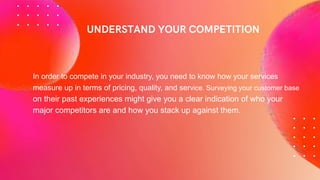 In order to compete in your industry, you need to know how your services
measure up in terms of pricing, quality, and service. Surveying your customer base
on their past experiences might give you a clear indication of who your
major competitors are and how you stack up against them.
 