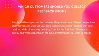 People in different parts of the customer lifecycle will have different perspectives
and information to share with you. Some customers have long histories with your
product, while others may be trying it out for the first time. Whom you
survey and when depends on the type of information you want to collect.
 