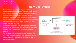 New customers can offer a fresh perspective on your
product that’s different from more seasoned users. They’ve
also just gone through the decision-making and purchasing
process, so they are the perfect people to poll for
information on customer drivers, barriers, and hooks—which in
turn can help you improve both the customer experience and your
conversion rates, optimizing buying experiences and
overall customer success.
Survey new customers after they complete their initial
transaction and again during onboarding to make sure
they are able to understand and implement your
services.
Pro tip: while their information is very valuable, you
don’t want to ask too much of new customers right off
the bat. Use quick pop-up polls and brief surveys to
gather information.
 