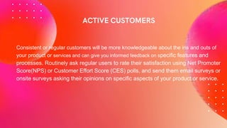 Consistent or regular customers will be more knowledgeable about the ins and outs of
your product or services and can give you informed feedback on specific features and
processes. Routinely ask regular users to rate their satisfaction using Net Promoter
Score(NPS) or Customer Effort Score (CES) polls, and send them email surveys or
onsite surveys asking their opinions on specific aspects of your product or service.
 