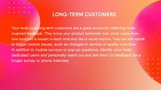 Your most loyal long-term customers are a great source for collecting more
nuanced feedback. They know your product extremely well, which makes them
best equipped to explain in-depth what they like or would improve. They can also speak
to bigger picture issues, such as changes in service or quality over time.
In addition to routine surveys or pop-up questions, identify your most
dedicated users and personally reach out and ask them for feedback via a
longer survey or phone interview.
 