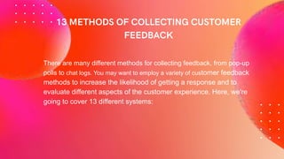 There are many different methods for collecting feedback, from pop-up
polls to chat logs. You may want to employ a variety of customer feedback
methods to increase the likelihood of getting a response and to
evaluate different aspects of the customer experience. Here, we're
going to cover 13 different systems:
 